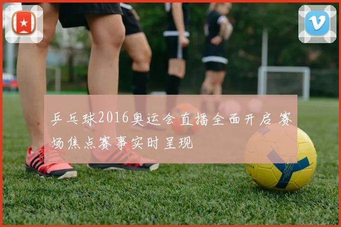 乒乓球2016奥运会直播全面开启 赛场焦点赛事实时呈现