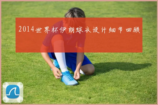 2014世界杯伊朗球衣设计细节回顾