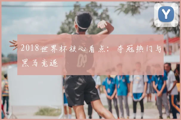 2018世界杯核心看点:夺冠热门与黑马竞逐