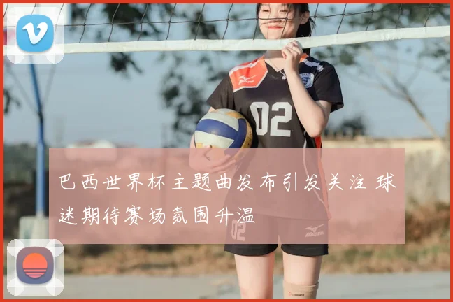 巴西世界杯主题曲发布引发关注 球迷期待赛场氛围升温