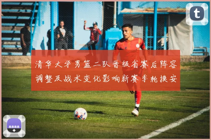 清华大学男篮二队晋级省赛后阵容调整及战术变化影响新赛季轮换安排