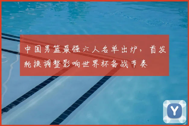 中国男篮最强六人名单出炉，首发轮换调整影响世界杯备战节奏