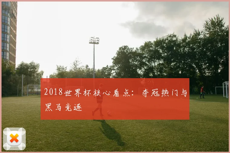 2018世界杯核心看点:夺冠热门与黑马竞逐