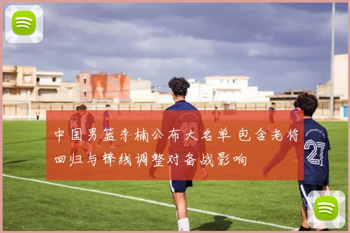 中国男篮李楠公布大名单 包含老将回归与锋线调整对备战影响