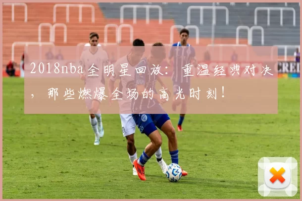 2018nba全明星回放:重温经典对决,那些燃爆全场的高光时刻!