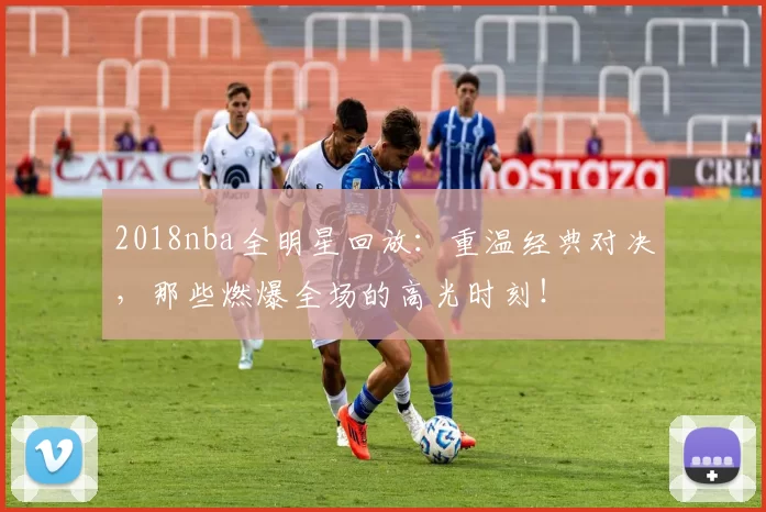 2018nba全明星回放:重温经典对决,那些燃爆全场的高光时刻!