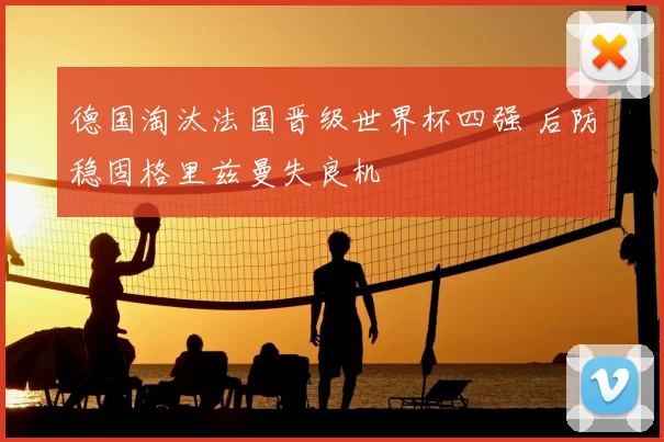 德国淘汰法国晋级世界杯四强 后防稳固格里兹曼失良机