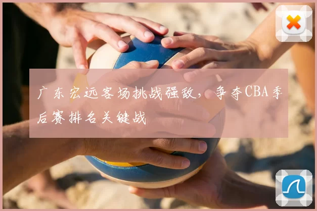 广东宏远客场挑战强敌，争夺CBA季后赛排名关键战