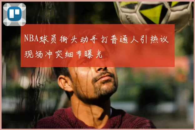 NBA球员街头动手打普通人引热议 现场冲突细节曝光