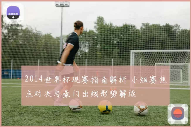 2014世界杯观赛指南解析 小组赛焦点对决与豪门出线形势解读