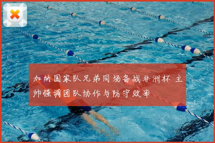 加纳国家队兄弟同场备战非洲杯 主帅强调团队协作与防守效率