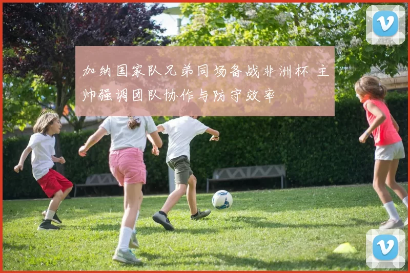 加纳国家队兄弟同场备战非洲杯 主帅强调团队协作与防守效率