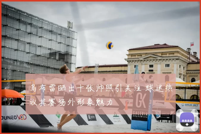 乌布雷晒出十张帅照引关注 球迷热议其赛场外形象魅力