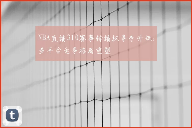 NBA直播310赛事转播权争夺升级，多平台竞争格局重塑