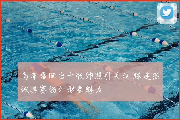 乌布雷晒出十张帅照引关注 球迷热议其赛场外形象魅力