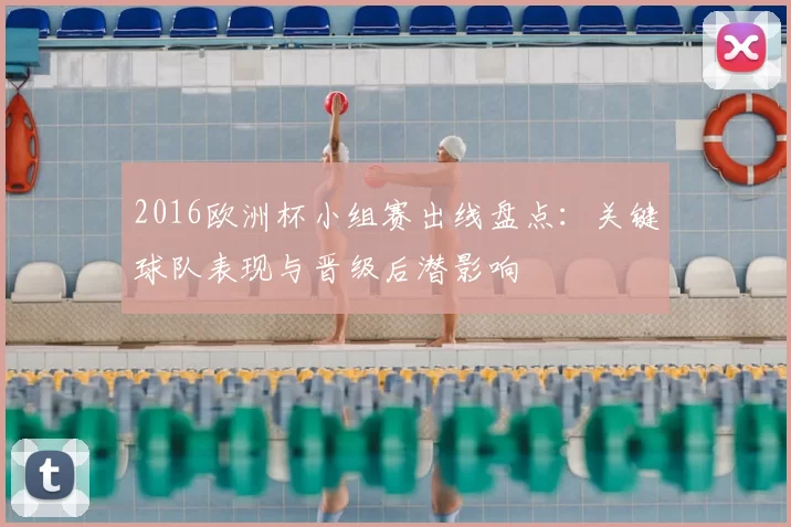 2016欧洲杯小组赛出线盘点：关键球队表现与晋级后潜影响