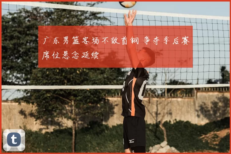 广东男篮客场不敌首钢 争夺季后赛席位悬念延续