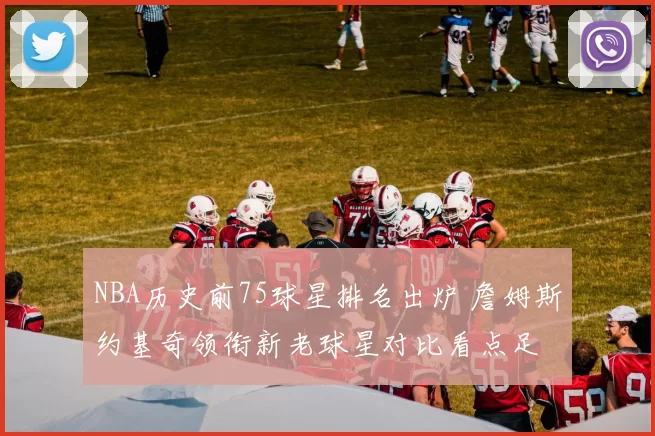 NBA历史前75球星排名出炉 詹姆斯约基奇领衔新老球星对比看点足