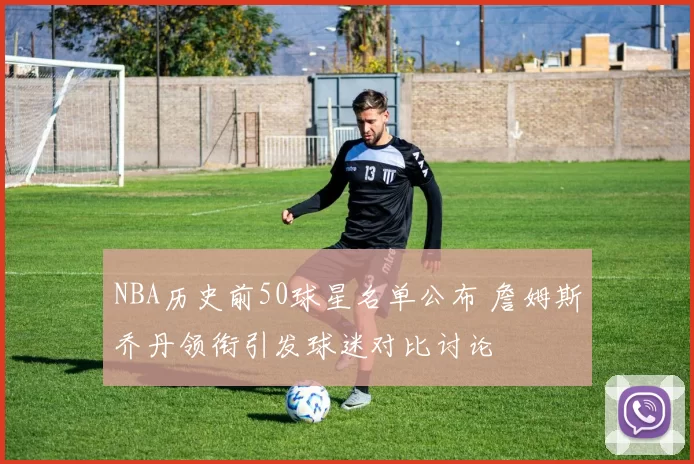 NBA历史前50球星名单公布 詹姆斯乔丹领衔引发球迷对比讨论