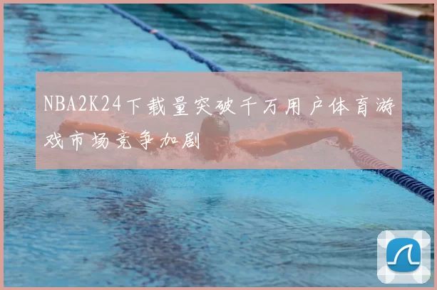 NBA2K24下载量突破千万用户体育游戏市场竞争加剧