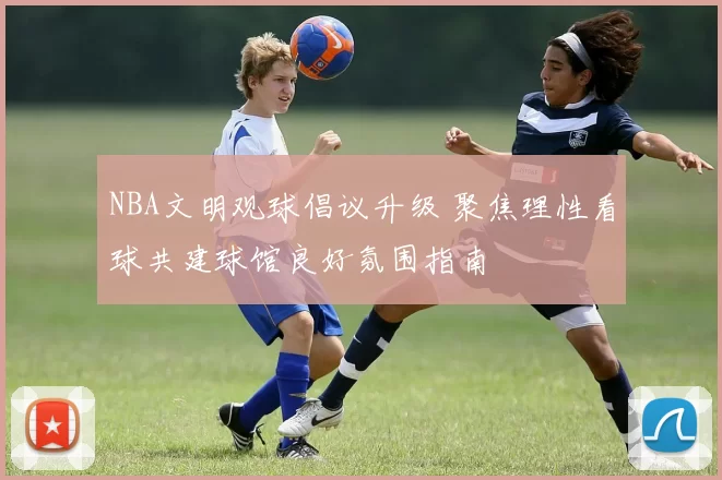 NBA文明观球倡议升级 聚焦理性看球共建球馆良好氛围指南