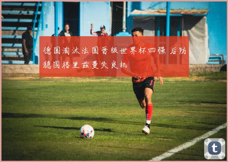 德国淘汰法国晋级世界杯四强 后防稳固格里兹曼失良机