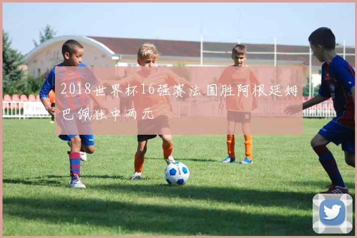 2018世界杯16强赛法国胜阿根廷姆巴佩独中两元