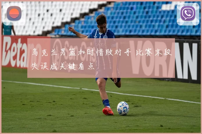 乌克兰男篮加时惜败对手 比赛末段失误成关键看点