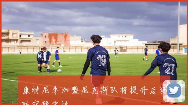 康特尼李加盟尼克斯队将提升后场防守稳定性