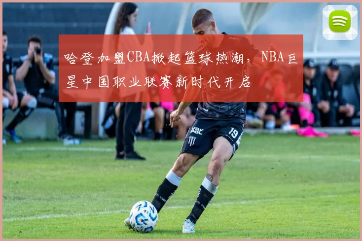 哈登加盟CBA掀起篮球热潮，NBA巨星中国职业联赛新时代开启