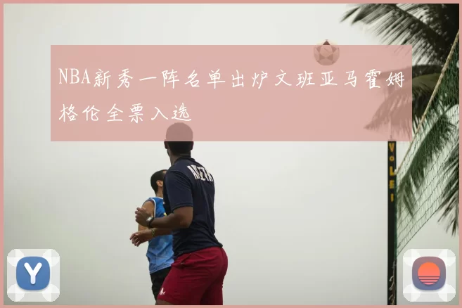 NBA新秀一阵名单出炉文班亚马霍姆格伦全票入选