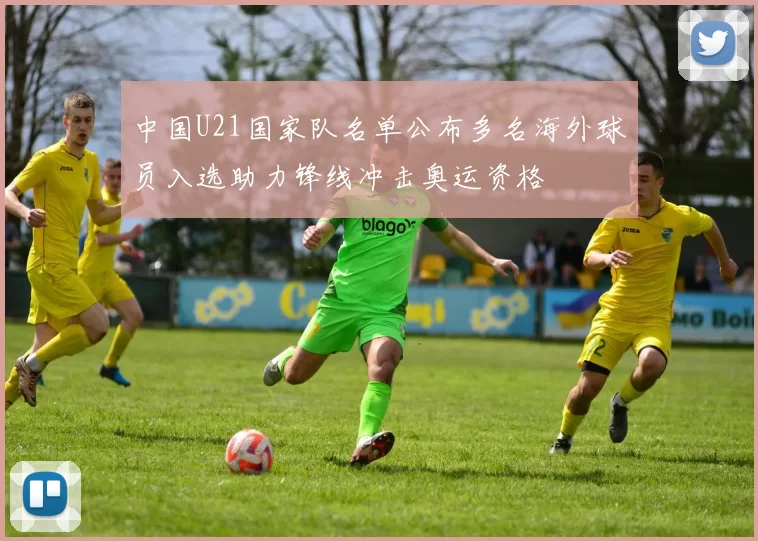 中国U21国家队名单公布多名海外球员入选助力锋线冲击奥运资格