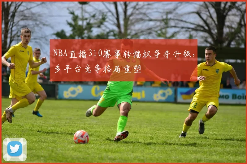 NBA直播310赛事转播权争夺升级，多平台竞争格局重塑