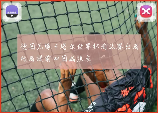 德国无缘卡塔尔世界杯淘汰赛出局结局提前回国成焦点
