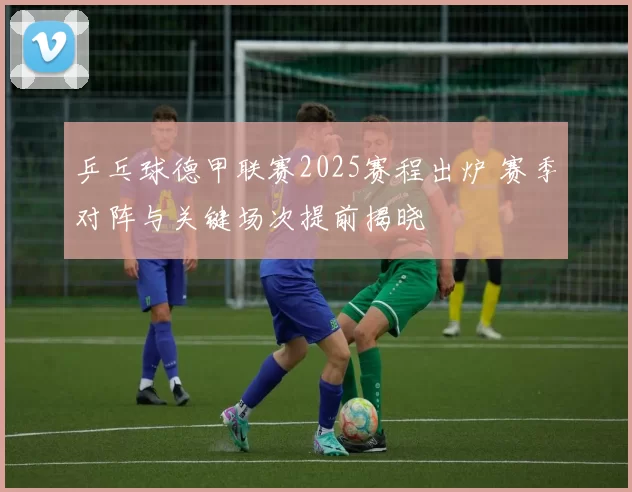 乒乓球德甲联赛2025赛程出炉 赛季对阵与关键场次提前揭晓