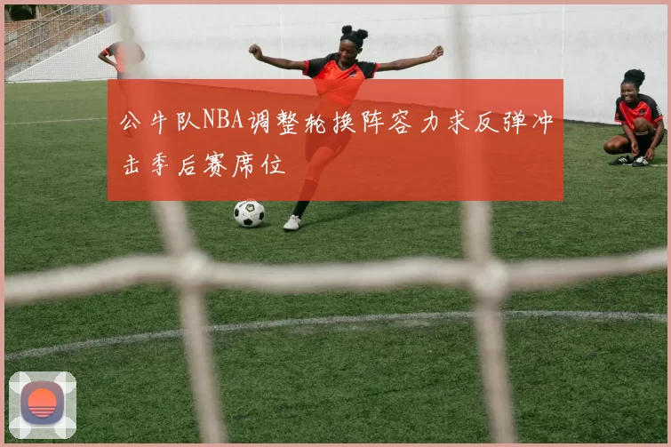 公牛队NBA调整轮换阵容力求反弹冲击季后赛席位