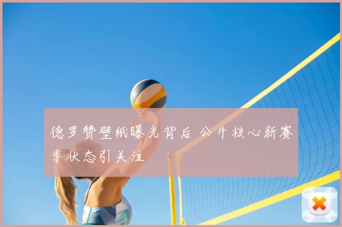 德罗赞壁纸曝光背后 公牛核心新赛季状态引关注