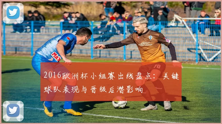 2016欧洲杯小组赛出线盘点：关键球队表现与晋级后潜影响