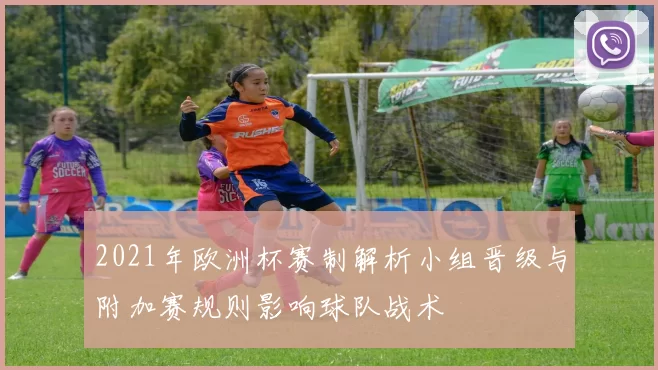 2021年欧洲杯赛制解析小组晋级与附加赛规则影响球队战术