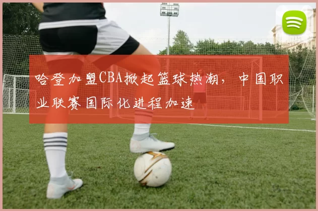 哈登加盟CBA掀起篮球热潮，中国职业联赛国际化进程加速