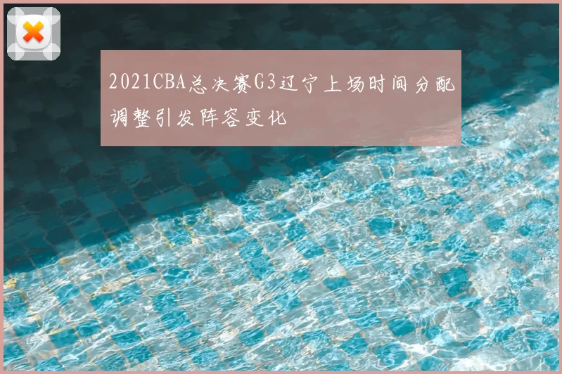 2021CBA总决赛G3辽宁上场时间分配调整引发阵容变化
