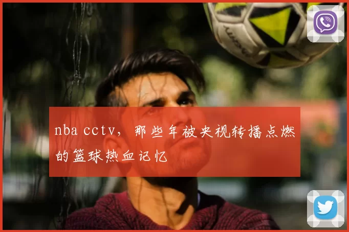 nba cctv，那些年被央视转播点燃的篮球热血记忆