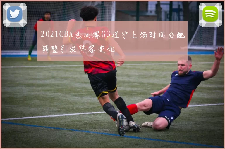 2021CBA总决赛G3辽宁上场时间分配调整引发阵容变化