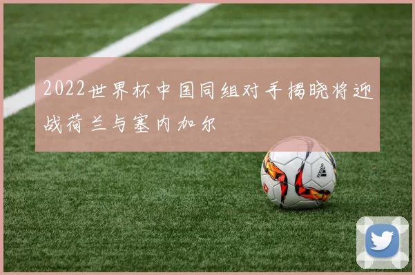 2022世界杯中国同组对手揭晓将迎战荷兰与塞内加尔