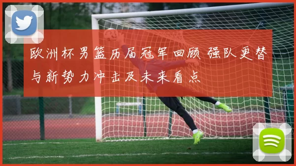 欧洲杯男篮历届冠军回顾 强队更替与新势力冲击及未来看点