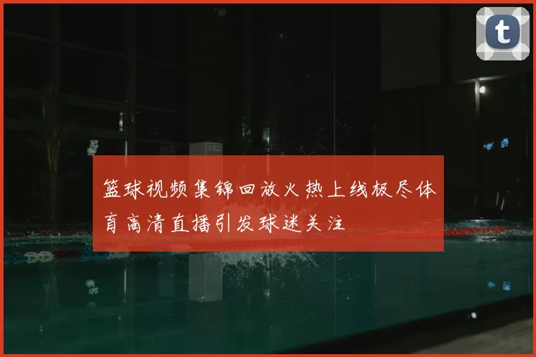 篮球视频集锦回放火热上线极尽体育高清直播引发球迷关注
