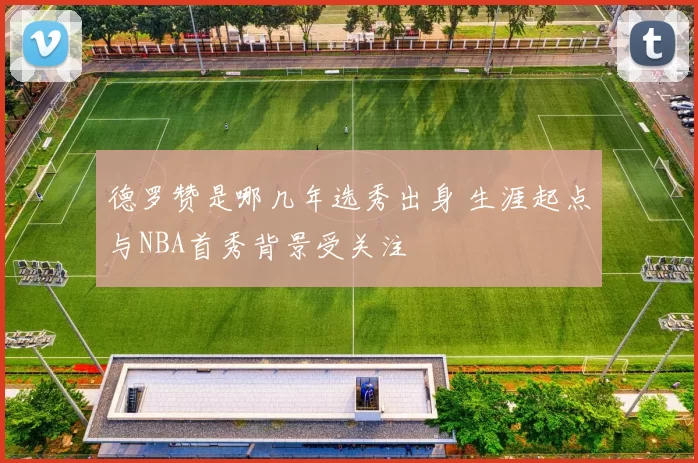 德罗赞是哪几年选秀出身 生涯起点与NBA首秀背景受关注
