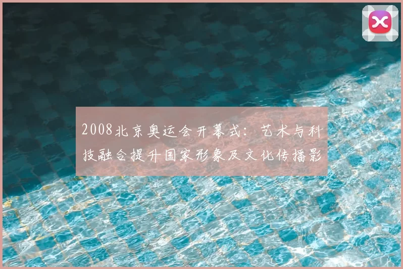 2008北京奥运会开幕式：艺术与科技融合提升国家形象及文化传播影响