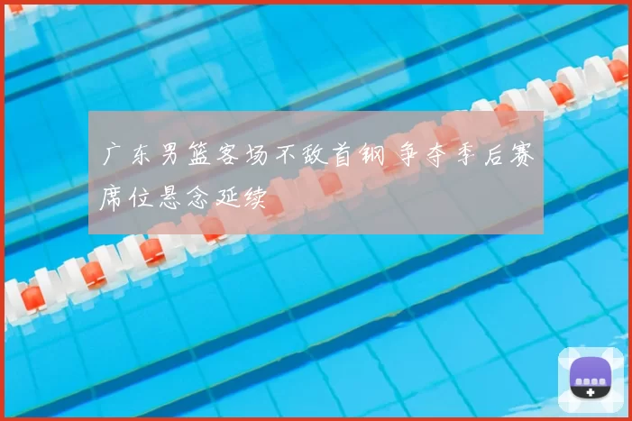 广东男篮客场不敌首钢 争夺季后赛席位悬念延续