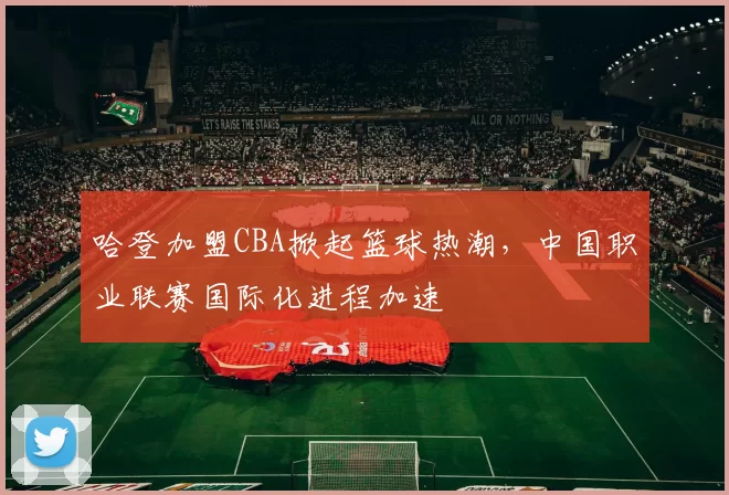 哈登加盟CBA掀起篮球热潮，中国职业联赛国际化进程加速
